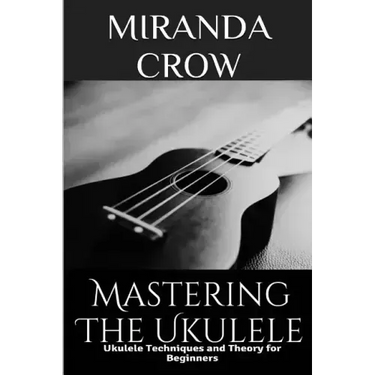 Mastering The Ukulele: Ukulele Techniques and Theory For Beginners