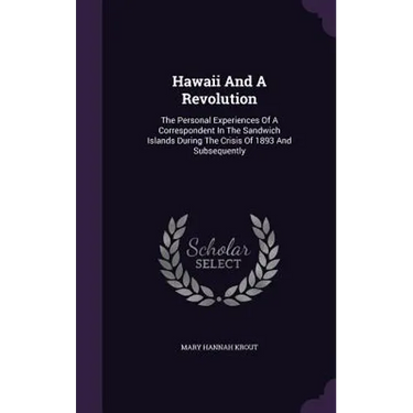 Hawaii And A Revolution: The Personal Experiences Of A Correspondent In The Sandwich Islands During The Crisis Of 1893 And Subsequently