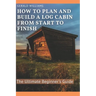 How to Plan and Build A Log Cabin from Start to Finish: The Ultimate Beginner's Guide