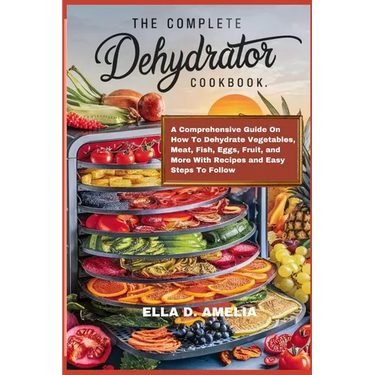 The Complete Dehydrator Cookbook: A Comprehensive Guide On How To Dehydrate Vegetables, Meat, Fish, Eggs, Fruit, and More With Recipes and Easy Steps