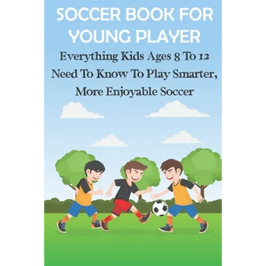 Soccer Book For Young Player Everything Kids Ages 8 To 12 Need To Know To Play Smarter, More Enjoyable Soccer: Soccer Books For Kids