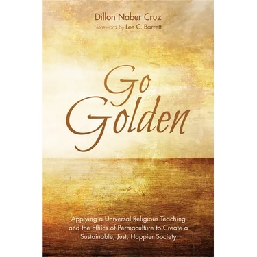 Go Golden: Applying a Universal Religious Teaching and the Ethics of Permaculture to Create a Sustainable, Just, Happier Society