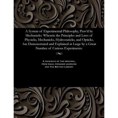 A System of Experimental Philosophy, Prov'd by Mechanicks: Wherein the Principles and Laws of Physicks, Mechanicks, Hydrostaticks, and Opticks, Are De