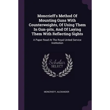 Moncrieff's Method Of Mounting Guns With Counterweights, Of Using Them In Gun-pits, And Of Laying Them With Reflecting Sights: A Paper Read At The Roy