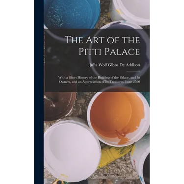 The Art of the Pitti Palace: With a Short History of the Building of the Palace, and Its Owners, and an Appreciation of Its Treasures, Issue 2560