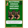 Mastering German Shepherd Breeding: The Complete German Shepherd Breeder's Handbook: From choosing healthy parents to raising confident, well-adjusted