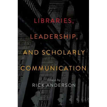 Libraries, Leadership, and Scholarly Communication: Essays by Rick Anderson