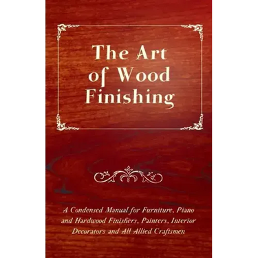 The Art of Wood Finishing - A Condensed Manual for Furniture, Piano and Hardwood Finishers, Painters, Interior Decorators and All Allied Craftsmen