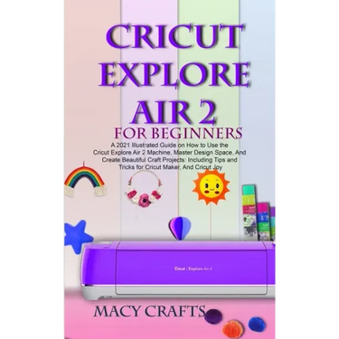 Cricut Explore Air 2 for Beginners: A 2021 Illustrated Guide on How to Use the Cricut Explore Air 2 Machine, Master Design Space, And Create Beautiful