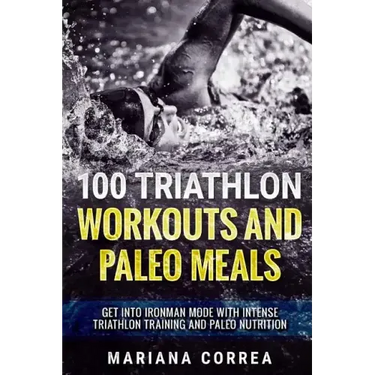 100 TRIATHLON WORKOUTS And PALEO MEALS: GET INTO IRONMAN MODE WITH INTENSE TRIATHLON TRAINING And PALEO NUTRITION