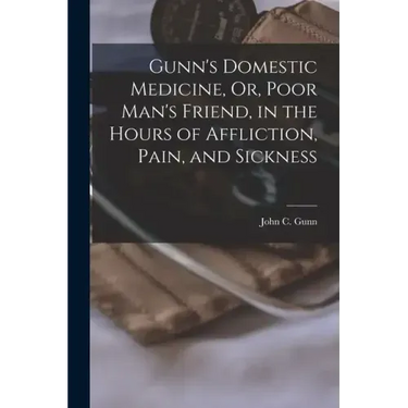 Gunn's Domestic Medicine, Or, Poor Man's Friend, in the Hours of Affliction, Pain, and Sickness