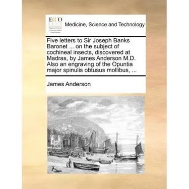 Five Letters to Sir Joseph Banks Baronet ... on the Subject of Cochineal Insects, Discovered at Madras, by James Anderson M.D. Also an Engraving of th