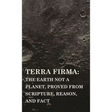 Terra Firma: the Earth Not a Planet, Proved from Scripture, Reason, and Fact