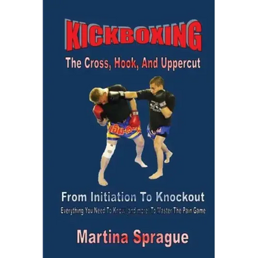 Kickboxing: The Cross, Hook, And Uppercut: From Initiation To Knockout: Everything You Need To Know (and more) To Master The Pain Game