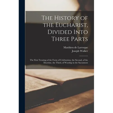 The History of the Eucharist, Divided Into Three Parts: the First Treating of the Form of Celebration, the Second, of the Doctrine, the Third, of Wors