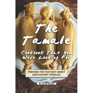 The Tamale Cookbook That You Were Looking For: Prepare the Tastiest Sweet and Savory Tamales