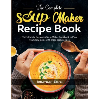 The Complete Soup Maker Recipe Book: The Ultimate Beginners Soup Maker Cookbook to Plan your daily meals with these tasty recipes