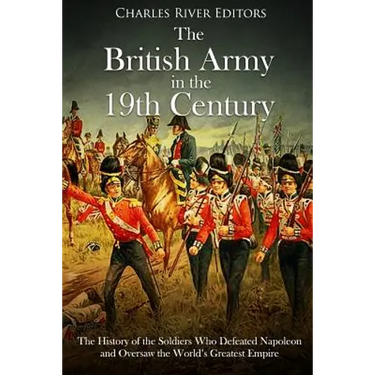 The British Army in the 19th Century: The History of the Soldiers Who Defeated Napoleon and Oversaw the World's Greatest Empire