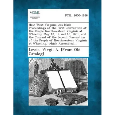 How West Virginia Was Made Proceedings of the First Convention of the People Northwestern Virginia at Wheeling May 13, 14 and 15, 1861, and the Journa