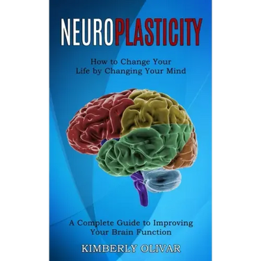 Neuroplasticity: How to Change Your Life by Changing Your Mind (A Complete Guide to Improving Your Brain Function)