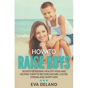 How to Raise Boys: Secrets of Raising Healthy Sons and Helping Them to Become Mature, Clever, Strong and Happy Men