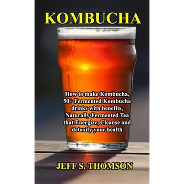 Kombucha: How to make Kombucha, 50+ Fermented Kombucha drinks with benefits, Naturally Fermented Tea that Energize, Cleanse and detoxify your health