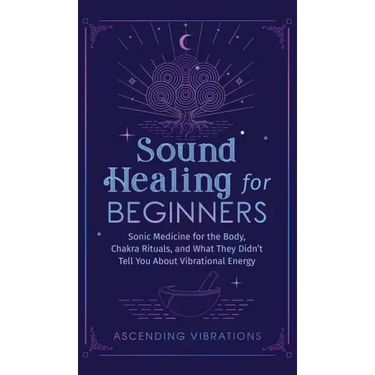 Sound Healing For Beginners: Sonic Medicine for the Body, Chakra Rituals and What They Didn't Tell You About Vibrational Energy