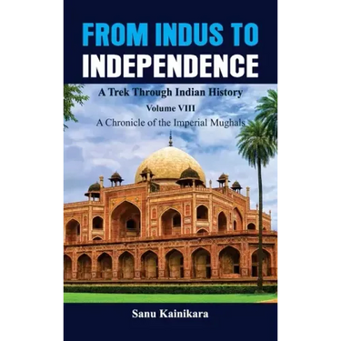 From Indus to Independence - A Trek Through Indian History: Vol VIII A Chronicle of the Imperial Mughals