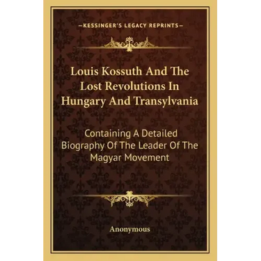 Louis Kossuth and the Lost Revolutions in Hungary and Transylvania: Containing a Detailed Biography of the Leader of the Magyar Movement