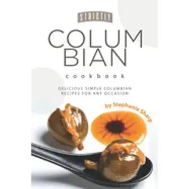 Strictly Columbian Cookbook: Delicious Simple Columbian Recipes for Any Occasion
