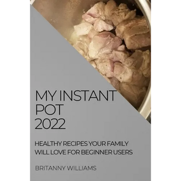 My Instant Pot 2022: Healthy Recipes Your Family Will Love for Beginner Users