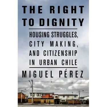 The Right to Dignity: Housing Struggles, City Making, and Citizenship in Urban Chile