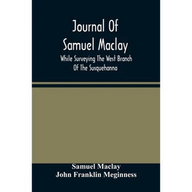 Journal Of Samuel Maclay, While Surveying The West Branch Of The Susquehanna, The Sinnemahoning And The Allegheny Rivers, In 1790