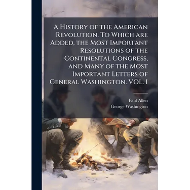 A History of the American Revolution. To Which are Added, the Most Important Resolutions of the Continental Congress, and Many of the Most Important L