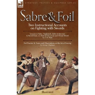 Sabre & Foil: Two Instructional Accounts on Fighting with Swords Lessons in Sabre, Singlestick, Sabre & Bayonet or, How to Use a Cut-and-Thrust Sword