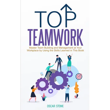 Top Teamwork: Master Team Building and Management at Your Workplace by Using the Skills Learned in This Book
