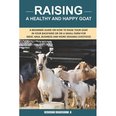 Raising A Healthy And Happy Goat: A beginner Guide on How to raise your goat in Your Backyard or on a Small Farm for meat, milk, business and more (Ra