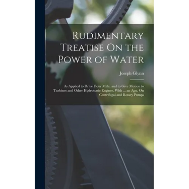 Rudimentary Treatise On the Power of Water: As Applied to Drive Flour Mills, and to Give Motion to Turbines and Other Hydrostatic Engines. With ... an
