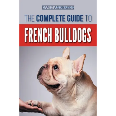 The Complete Guide to French Bulldogs: Everything you need to know to bring home your first French Bulldog Puppy