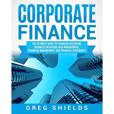 Corporate Finance: The Ultimate Guide to Financial Reporting, Business Valuation, Risk Management, Financial Management, and Financial Statements