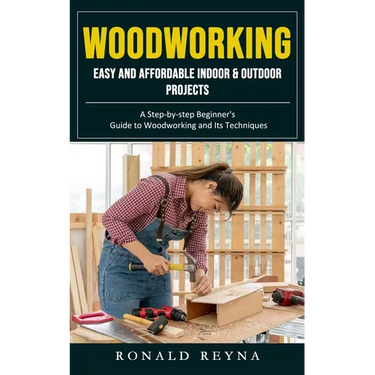 Woodworking: Easy and Affordable Indoor & Outdoor Projects (A Step-by-step Beginner's Guide to Woodworking and Its Techniques)