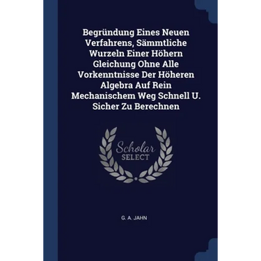 Begründung Eines Neuen Verfahrens, Sämmtliche Wurzeln Einer Höhern Gleichung Ohne Alle Vorkenntnisse Der Höheren Algebra Auf Rein Mechanischem Weg Sch