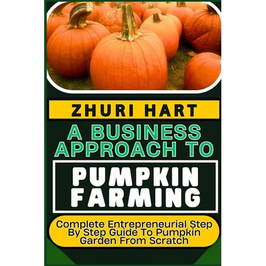 A Business Approach to Pumpkin Farming: Complete Entrepreneurial Step By Step Guide To Pumpkin Garden From Scratch
