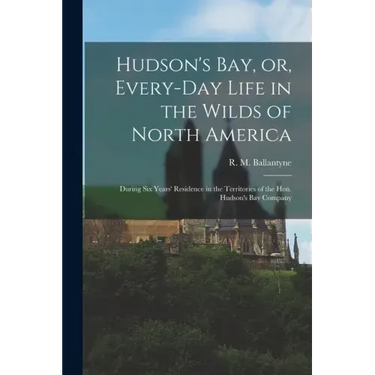 Hudson's Bay, or, Every-day Life in the Wilds of North America: During Six Years' Residence in the Territories of the Hon. Hudson's Bay Company