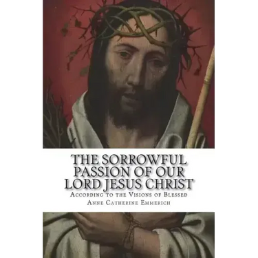 The Sorrowful Passion of Our Lord Jesus Christ: From the Visions of Blessed Anne Catherine Emmerich Including an Account of the Resurrection and a Bio