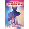 How to Heal Using Intuitive Healing: A journey to a whole you