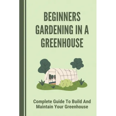 Beginners Gardening In A Greenhouse: Complete Guide To Build And Maintain Your Greenhouse: Complete Guide To Maintaining Your Greenhouse