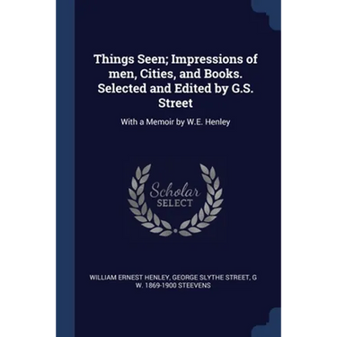 Things Seen; Impressions of men, Cities, and Books. Selected and Edited by G.S. Street: With a Memoir by W.E. Henley