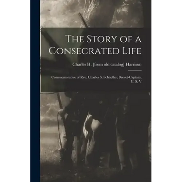 The Story of a Consecrated Life; Commemorative of Rev. Charles S. Schaeffer, Brevet-captain, U. S. V