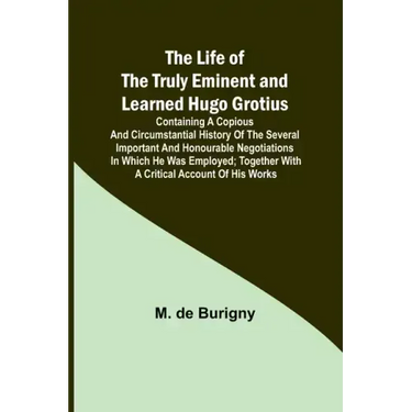 The Life of the Truly Eminent and Learned Hugo Grotius: Containing a Copious and Circumstantial History of the Several Important and Honourable Negoti